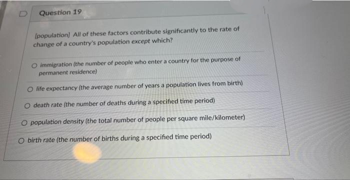 Question 19
[population] All of these factors contribute significantly to the rate of
change of a country's population except which?
O immigration (the number of people who enter a country for the purpose of
permanent residence)
O life expectancy (the average number of years a population lives from birth)
O death rate (the number of deaths during a specified time period)
O population density (the total number of people per square mile/kilometer)
O birth rate (the number of births during a specified time period)
