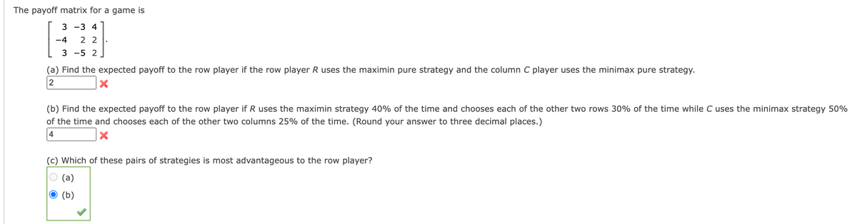 The payoff matrix for a game is
3-3 4
-4 22
3 -5 2
(a) Find the expected payoff to the row player if the row player R uses the maximin pure strategy and the column C player uses the minimax pure strategy.
2
(b) Find the expected payoff to the row player if R uses the maximin strategy 40% of the time and chooses each of the other two rows 30% of the time while C uses the minimax strategy 50%
of the time and chooses each of the other two columns 25% of the time. (Round your answer to three decimal places.)
4
X
(c) Which of these pairs of strategies is most advantageous to the row player?
(a)
(b)