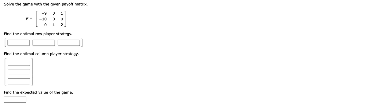 Solve the game with the given payoff matrix.
-9 0 1
-10 0 0
0 -1 -2
Find the optimal row player strategy.
P =
Find the optimal column player strategy.
Find the expected value of the game.