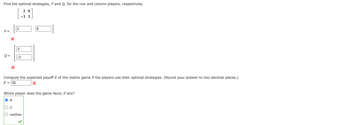 Find the optimal strategies, P and Q, for the row and column players, respectively.
28
-3 3
P =
X
2
2
Q= -3
8
Compute the expected payoff E of the matrix game if the players use their optimal strategies. (Round your answer to two decimal places.)
= 30
E
X
Which player does the game favor, if any?
R
C
neither