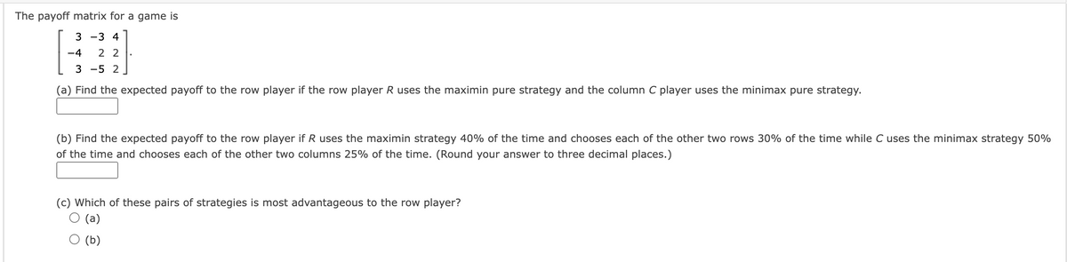 The payoff matrix for a game is
3 -3 4
-4 22
3 -5 2
(a) Find the expected payoff to the row player if the row player R uses the maximin pure strategy and the column C player uses the minimax pure strategy.
▪
(b) Find the expected payoff to the row player if R uses the maximin strategy 40% of the time and chooses each of the other two rows 30% of the time while C uses the minimax strategy 50%
of the time and chooses each of the other two columns 25% of the time. (Round your answer to three decimal places.)
(c) Which of these pairs of strategies is most advantageous to the row player?
(a)
(b)