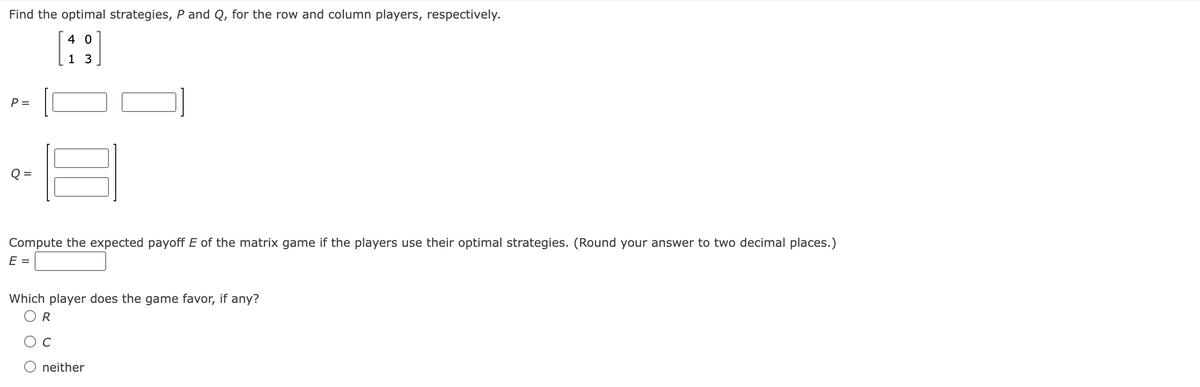 Find the optimal strategies, P and Q, for the row and column players, respectively.
40
1
P =
Q =
Compute the expected payoff E of the matrix game if the players use their optimal strategies. (Round your answer to two decimal places.)
E =
Which player does the game favor, if any?
R
neither
