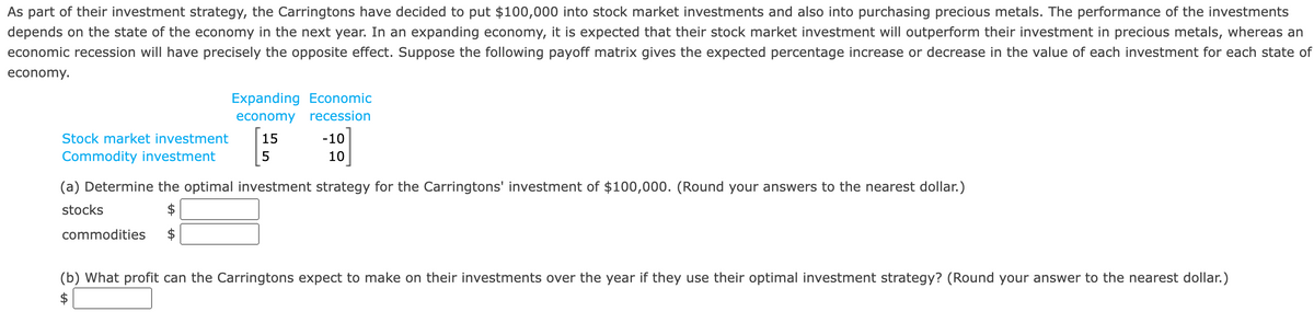 As part of their investment strategy, the Carringtons have decided to put $100,000 into stock market investments and also into purchasing precious metals. The performance of the investments
depends on the state of the economy in the next year. In an expanding economy, it is expected that their stock market investment will outperform their investment in precious metals, whereas an
economic recession will have precisely the opposite effect. Suppose the following payoff matrix gives the expected percentage increase or decrease in the value of each investment for each state of
economy.
Stock market investment
Commodity investment
Expanding Economic
economy recession
commodities
15
5
-10
10
(a) Determine the optimal investment strategy for the Carringtons' investment of $100,000. (Round your answers to the nearest dollar.)
stocks
(b) What profit can the Carringtons expect to make on their investments over the year if they use their optimal investment strategy? (Round your answer to the nearest dollar.)