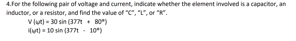 4.For the following pair of voltage and current, indicate whether the element involved is a capacitor, an
inductor, or a resistor, and find the value of “C”, “L”, or “R”.
V (wt) 30 sin (377t + 80®)
=
=
i(wt) 10 sin (377t
10Ⓡ)