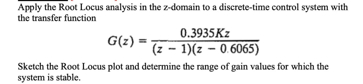 Apply the Root Locus analysis in the z-domain to a discrete-time control system with
the transfer function
0.3935Kz
G(z)
(z - 1)(z - 0.6065)
Sketch the Root Locus plot and determine the range of gain values for which the
system is stable.