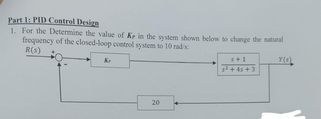 Part 1: PID Control Design
1. For the Determine the value of Kp in the system shown below to change the natural
frequency of the closed-loop control system to 10 rad/s:
R(s)
KP
s+1
s² + 4s +3
Y(s)
20
20