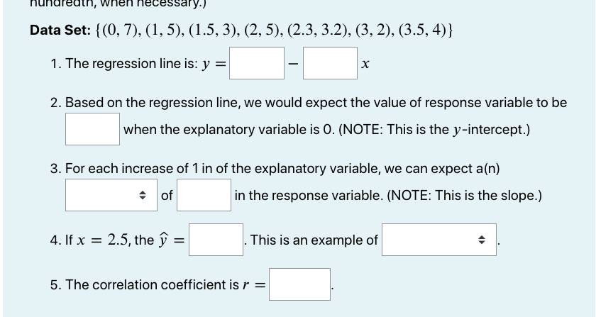 essary.)
Data Set: {(0, 7), (1, 5), (1.5, 3), (2, 5), (2.3, 3.2), (3, 2), (3.5, 4)}
1. The regression line is: y =
2. Based on the regression line, we would expect the value of response variable to be
when the explanatory variable is 0. (NOTE: This is the y-intercept.)
3. For each increase of 1 in of the explanatory variable, we can expect a(n)
+ of
in the response variable. (NOTE: This is the slope.)
4. If x = 2.5, the ŷ
. This is an example of
%3D
5. The correlation coefficient is r =
