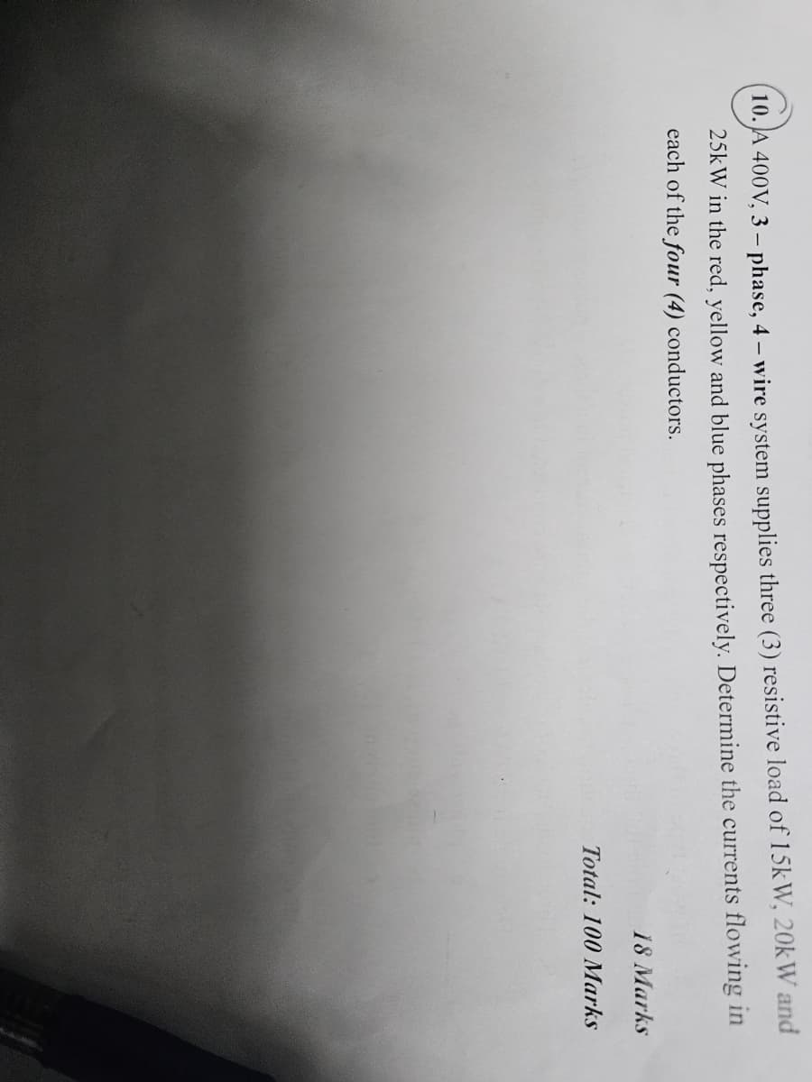 10. A 400V, 3-phase, 4 – wire system supplies three (3) resistive load of 15kW, 20kW and
25kW in the red, yellow and blue phases respectively. Determine the currents flowing in
each of the four (4) conductors.
18 Marks
Total: 100 Marks