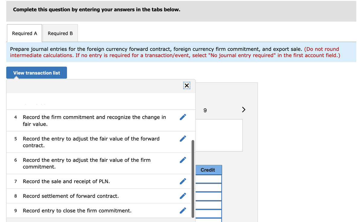 Complete this question by entering your answers in the tabs below.
Required A
Required B
Prepare journal entries for the foreign currency forward contract, foreign currency firm commitment, and export sale. (Do not round
intermediate calculations. If no entry is required for a transaction/event, select "No journal entry required" in the first account field.)
View transaction list
X:
9
4
Record the firm commitment and recognize the change in
fair value.
Record the entry to adjust the fair value of the forward
contract.
Record the entry to adjust the fair value of the firm
commitment.
Credit
7
Record the sale and receipt of PLN.
8
Record settlement of forward contract.
Record entry to close the firm commitment.
