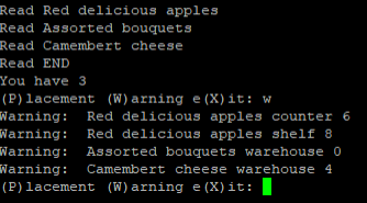 Read Red delicious apples
Read Assorted bouquets
Read Camembert cheese
Read END
You have 3
(P)lacement (W) arning e (X) it: w
Warning: Red delicious apples counter 6
Warning: Red delicious apples shelf 8
Warning: Assorted bouquets warehouse 0
Warning: Camembert cheese warehouse 4
(P) lacement (W) arning e (X)it:
