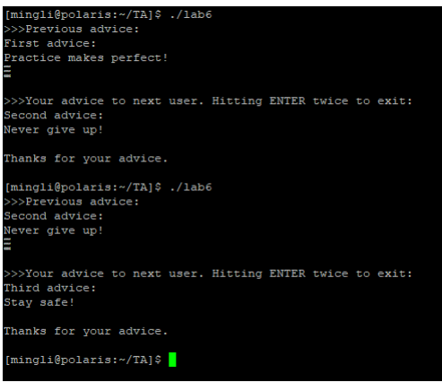 [mingli@polaris:~/TA]$ ./lab6
>>>Previous advice:
First advice:
Practice makes perfect!
>>>Your advice to next user. Hitting ENTER twice to exit:
Second advice:
Never give up!
Thanks for your advice.
(mingli@polaris:~/TA]$ ./lab6
>>>Previous advice:
Second advice:
Never give up!
>>>Your advice to next user. Hitting ENTER twice to exit:
Third advice:
Stay safe!
Thanks for your advice.
[mingli@polaris:~/TA]$ |
