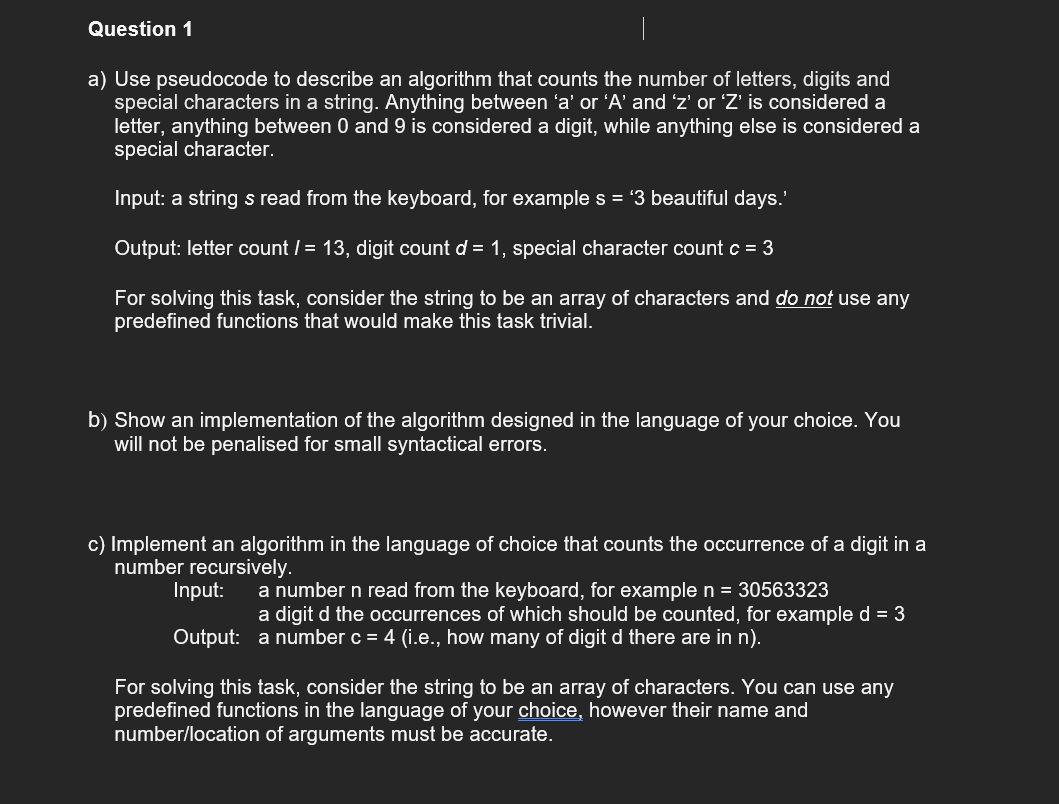 Question 1
a) Use pseudocode to describe an algorithm that counts the number of letters, digits and
special characters in a string. Anything between 'a' or 'A' and 'z' or 'Z' is considered a
letter, anything between 0 and 9 is considered a digit, while anything else is considered a
special character.
Input: a string s read from the keyboard, for example s = '3 beautiful days.'
Output: letter count / = 13, digit count d = 1, special character count c = 3
For solving this task, consider the string to be an array of characters and do not use any
predefined functions that would make this task trivial.
b) Show an implementation of the algorithm designed in the language of your choice. You
will not be penalised for small syntactical errors.
c) Implement an algorithm in the language of choice that counts the occurrence of a digit in a
number recursively.
Input:
a number n read from the keyboard, for example n = 30563323
a digit d the occurrences of which should be counted, for example d = 3
Output: a number c = 4 (i.e., how many of digit d there are in n).
For solving this task, consider the string to be an array of characters. You can use any
predefined functions in the language of your choice, however their name and
number/location of arguments must be accurate.