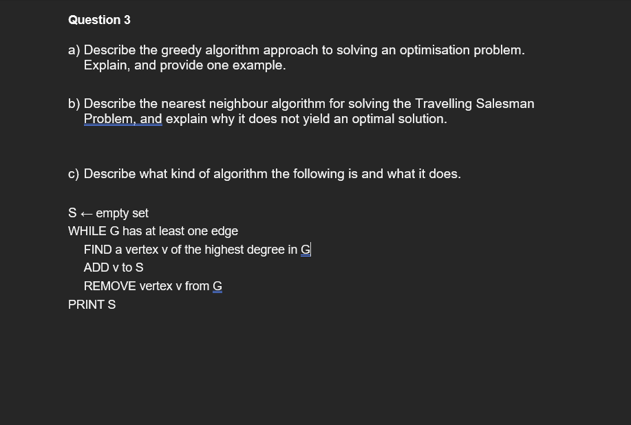 Question 3
a) Describe the greedy algorithm approach to solving an optimisation problem.
Explain, and provide one example.
b) Describe the nearest neighbour algorithm for solving the Travelling Salesman
Problem, and explain why it does not yield an optimal solution.
c) Describe what kind of algorithm the following is and what it does.
S+ empty set
WHILE G has at least one edge
FIND a vertex v of the highest degree in G
ADD v to S
REMOVE vertex v from G
PRINT S