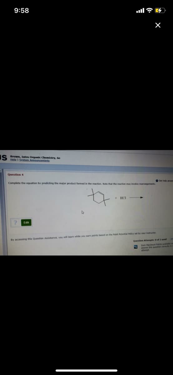 9:58
S Brown, Intro Organic Chemistry, 6e
Helo I Svstem Announcements
Question 4
Complete the equation by predicting the major product formed in the reaction. Note that the reaction may involve rearrangements
+ HCI
Edit
By accessing this Question Assistance, you will learn while you earn points based on the Point Potential Policy set by vour instructor
Question Attempts: 0 of 2 used
Eam Haimum Pints available om
anwer this question co
attempt
