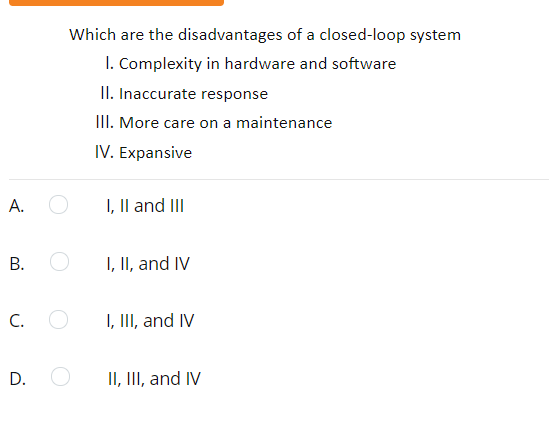 Which are the disadvantages of a closed-loop system
I. Complexity in hardware and software
II. Inaccurate response
III. More care on a maintenance
IV. Expansive
A.
I, Il and III
В.
I, II, and IV
C.
I, III, and IV
D.
II, III, and IV
