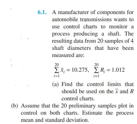 6.1. A manufacturer of components for
automobile transmissions wants to
use control charts to monitor a
process producing a shaft. The
resulting data from 20 samples of 4
shaft diameters that have been
measured are:
20
20
Σ-10.275, ΣR - 1.012
%3D
i=1
i=1
(a) Find the control limits that
should be used on the x and R
control charts.
(b) Assume that the 20 preliminary samples plot in
control on both charts. Estimate the process
mean and standard deviation.
