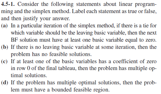 4.5-1. Consider the following statements about linear program-
ming and the simplex method. Label each statement as true or false,
and then justify your answer.
(a) In a particular iteration of the simplex method, if there is a tie for
which variable should be the leaving basic variable, then the next
BF solution must have at least one basic variable equal to zero.
(b) If there is no leaving basic variable at some iteration, then the
problem has no feasible solutions.
(c) If at least one of the basic variables has a coefficient of zero
in row 0 of the final tableau, then the problem has multiple op-
timal solutions.
(d) If the problem has multiple optimal solutions, then the prob-
lem must have a bounded feasible region.
