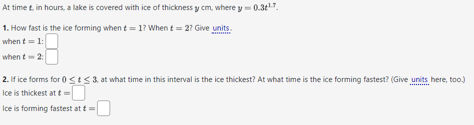 At time t, in hours, a lake is covered with ice of thickness y cm, where y = 0.3+¹.7.
1. How fast is the ice forming when t = 1? When t = 2? Give units.
when t = 1:
when t = 2:
2. If ice forms for 0 ≤ t ≤ 3, at what time in this interval is the ice thickest? At what time is the ice forming fastest? (Give units here, too.)
Ice is thickest at t =
Ice is forming fastest at t =