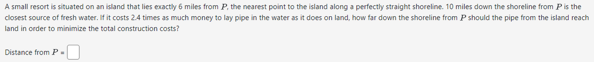 A small resort is situated on an island that lies exactly 6 miles from P, the nearest point to the island along a perfectly straight shoreline. 10 miles down the shoreline from P is the
closest source of fresh water. If it costs 2.4 times as much money to lay pipe in the water as it does on land, how far down the shoreline from P should the pipe from the island reach
land in order to minimize the total construction costs?
Distance from P =