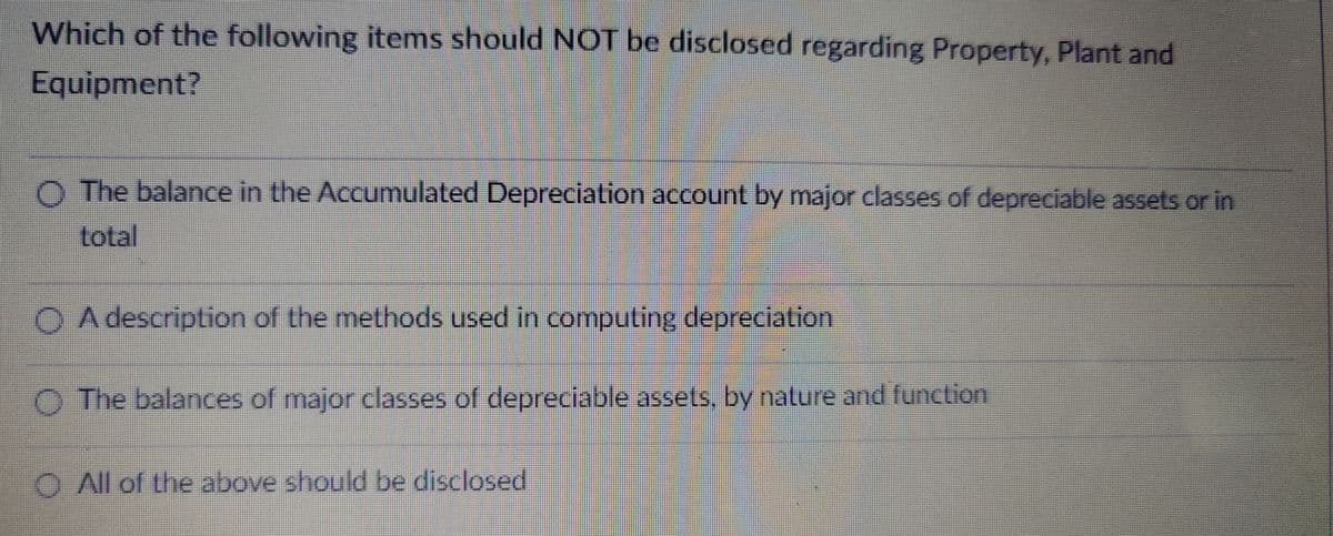 Which of the following items should NOT be disclosed regarding Property, Plant and
Equipment?
O The balance in the Accumulated Depreciation account by major classes of depreciable assets or in
total
OA description of the methods used in computing depreciation
The balances of major classes of depreciable assets, by nature and function
O All of the above should be disclosed