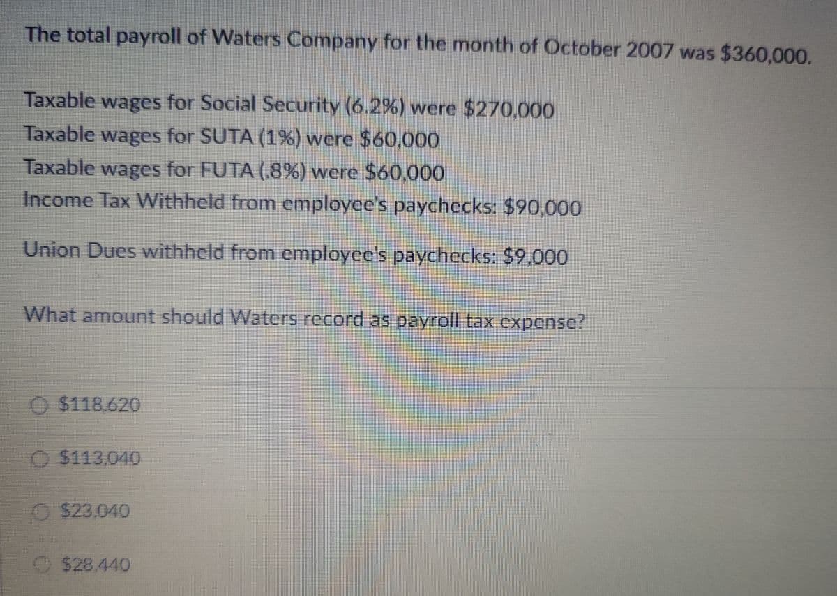 The total payroll of Waters Company for the month of October 2007 was $360,000.
Taxable wages for Social Security (6.2%) were $270,000
Taxable wages for SUTA (1%) were $60,000
Taxable wages for FUTA (.8%) were $60,000
Income Tax Withheld from employee's paychecks: $90,000
Union Dues withheld from employee's paychecks: $9,000
What amount should Waters record as payroll tax expense?
$118,620
O $113,040
$23,040
$28.440