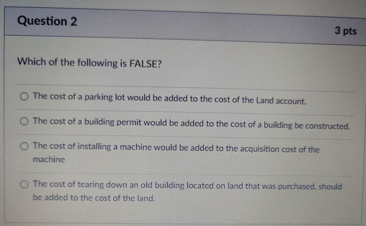 Question 2
Which of the following is FALSE?
3 pts
O The cost of a parking lot would be added to the cost of the Land account.
The cost of a building permit would be added to the cost of a building be constructed.
O The cost of installing a machine would be added to the acquisition cost of the
machine
The cost of tearing down an old building located on land that was purchased, should
be added to the cost of the land.