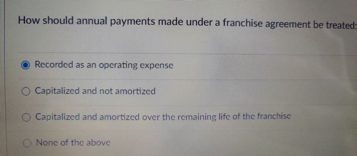 How should annual payments made under a franchise agreement be treated:
Recorded as an operating expense
Capitalized and not amortized
O Capitalized and amortized over the remaining life of the franchise
None of the above