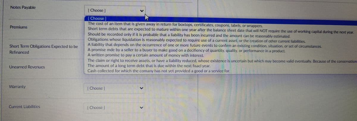Notes Payable
Premiums
Short Term Obligations Expected to be
Refinanced
Unearned Revenues
Choose ]
[Choose ]
The cost of an item that is given away in return for boxtops, certificates, coupons, labels, or wrappers.
Short term debts that are expected to mature within one year after the balance sheet date that will NOT require the use of working capital during the next year.
Should be recorded only if it is probable that a liability has been incurred and the amount can be reasonably estimated.
Obligations whose liquidation is reasonably expected to require use of a current asset, or the creation of other current liabilities.
A liability that depends on the occurrence of one or more future events to confirm an existing condition, situation, or set of circumstances.
A promise mde by a seller to a buyer to make good on a decifiency of quantity, quality, or performance in a product.
A written promise to pay a certain amount of money with interest.
The claim or right to receive assets, or have a liability reduced, whose existence is uncertain but which may become valid eventually. Because of the conservatism
The amount of a long term debt that is due within the next fisacl year.
Cash collected for which the comany has not yet provided a good or a service for.
Warranty
Choose
Current Liabilities
Choose ]