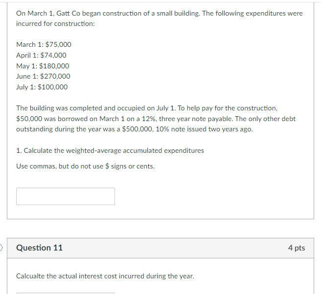 On March 1, Gatt Co began construction of a small building. The following expenditures were
incurred for construction:
March 1: $75,000
April 1: $74,000
May 1: $180,000
June 1: $270,000
July 1: $100,000
The building was completed and occupied on July 1. To help pay for the construction,
$50,000 was borrowed on March 1 on a 12%, three year note payable. The only other debt
outstanding during the year was a $500,000, 10% note issued two years ago.
1. Calculate the weighted-average accumulated expenditures
Use commas, but do not use $ signs or cents.
Question 11
Calcualte the actual interest cost incurred during the year.
4 pts