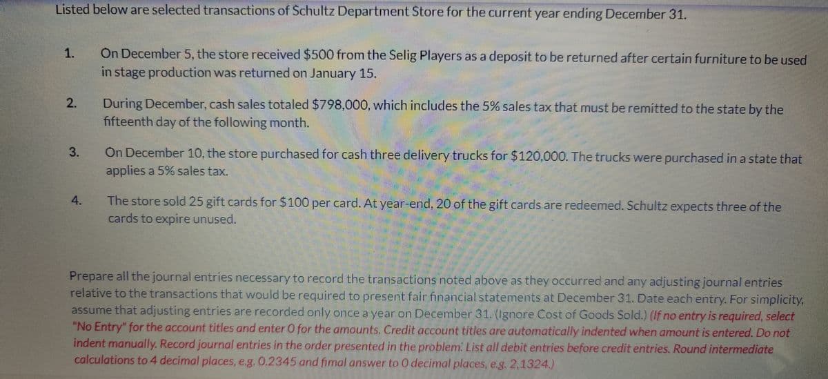 Listed below are selected transactions of Schultz Department Store for the current year ending December 31.
1.
On December 5, the store received $500 from the Selig Players as a deposit to be returned after certain furniture to be used
in stage production was returned on January 15.
2.
During December, cash sales totaled $798,000, which includes the 5% sales tax that must be remitted to the state by the
fifteenth day of the following month.
3.
4.
On December 10, the store purchased for cash three delivery trucks for $120,000. The trucks were purchased in a state that
applies a 5% sales tax.
The store sold 25 gift cards for $100 per card. At year-end, 20 of the gift cards are redeemed. Schultz expects three of the
cards to expire unused.
Prepare all the journal entries necessary to record the transactions noted above as they occurred and any adjusting journal entries
relative to the transactions that would be required to present fair financial statements at December 31. Date each entry. For simplicity,
assume that adjusting entries are recorded only once a year on December 31. (Ignore Cost of Goods Sold.) (If no entry is required, select
"No Entry" for the account titles and enter O for the amounts. Credit account titles are automatically indented when amount is entered. Do not
indent manually. Record journal entries in the order presented in the problem. List all debit entries before credit entries. Round intermediate
calculations to 4 decimal places, e.g. 0.2345 and fimal answer to O decimal places, e.g. 2,1324.)