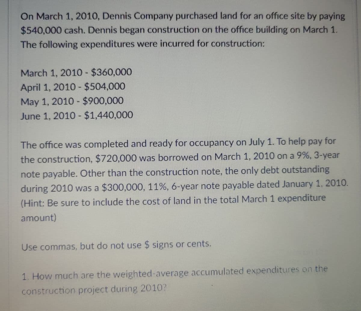 On March 1, 2010, Dennis Company purchased land for an office site by paying
$540,000 cash. Dennis began construction on the office building on March 1.
The following expenditures were incurred for construction:
March 1, 2010 - $360,000
April 1, 2010 - $504,000
May 1, 2010 - $900,000
June 1, 2010 - $1,440,000
The office was completed and ready for occupancy on July 1. To help pay for
the construction, $720,000 was borrowed on March 1, 2010 on a 9%, 3-year
note payable. Other than the construction note, the only debt outstanding
during 2010 was a $300,000, 11%, 6-year note payable dated January 1, 2010.
(Hint: Be sure to include the cost of land in the total March 1 expenditure
amount)
Use commas, but do not use $ signs or cents.
1. How much are the weighted-average accumulated expenditures on the
construction project during 2010?