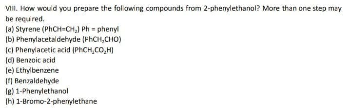 VIII. How would you prepare the following compounds from 2-phenylethanol? More than one step may
be required.
(a) Styrene (PHCH=CH,) Ph = phenyl
(b) Phenylacetaldehyde (PhCH,CHO)
(c) Phenylacetic acid (PHCH,CO,H)
(d) Benzoic acid
(e) Ethylbenzene
(f) Benzaldehyde
(g) 1-Phenylethanol
(h) 1-Bromo-2-phenylethane
