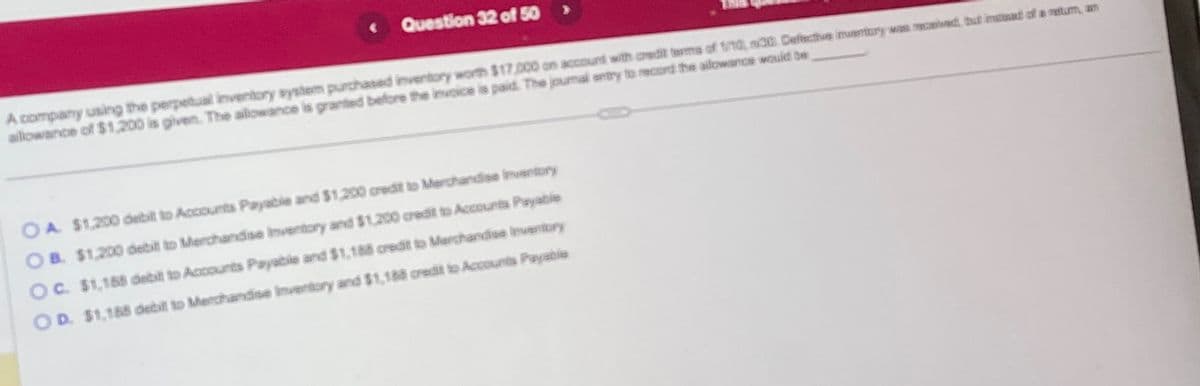 Question 32 of 50 >
A company using the perpetual inventory system purchased inventory worth $17,000 on account with credit terms of 1/10, 20. Defective inventory was received, but insad of a retum, an
allowance of $1,200 is given. The allowance is granted before the invoice is paid. The journal entry to record the ailowance would be
OA. $1,200 debill to Accounts Payable and $1,200 credit to Merchandise inventory
OB. $1,200 debill to Merchandise Inventory and $1,200 credit to Accounts Payable
OC. $1,188 debit to Accounts Payable and $1,188 credit to Merchandise Inventory
OD. $1,188 debill to Merchandise Inventory and $1,188 credit to Accounts Payable