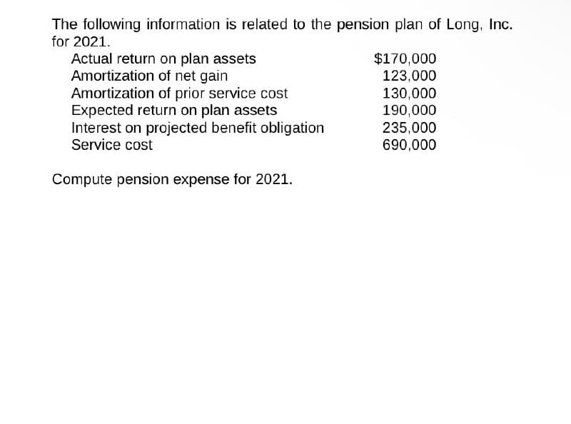 The following information is related to the pension plan of Long, Inc.
for 2021.
Actual return on plan assets
$170,000
Amortization of net gain
123,000
Amortization of prior service cost
130,000
Expected return on plan assets
190,000
Interest on projected benefit obligation
235,000
Service cost
690,000
Compute pension expense for 2021.