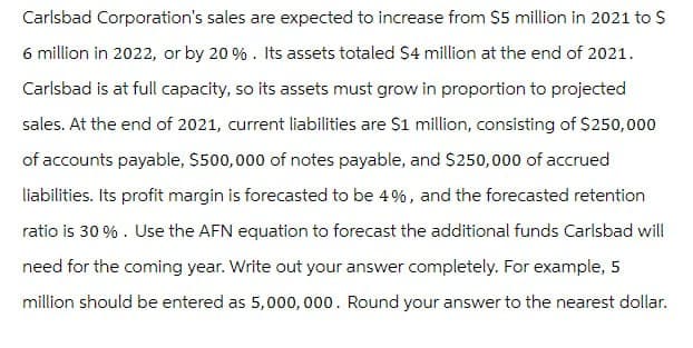 Carlsbad Corporation's sales are expected to increase from $5 million in 2021 to $
6 million in 2022, or by 20%. Its assets totaled $4 million at the end of 2021.
Carlsbad is at full capacity, so its assets must grow in proportion to projected
sales. At the end of 2021, current liabilities are $1 million, consisting of $250,000
of accounts payable, $500,000 of notes payable, and $250,000 of accrued
liabilities. Its profit margin is forecasted to be 4%, and the forecasted retention
ratio is 30%. Use the AFN equation to forecast the additional funds Carlsbad will
need for the coming year. Write out your answer completely. For example, 5
million should be entered as 5,000,000. Round your answer to the nearest dollar.