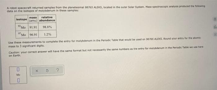 A robot spacecraft returned samples from the planetesimal 98765 ALEKS, located in the outer Solar System. Mass-spectroscopic analysis produced the following
data on the isotopes of molybdenum in these samples:
mass
relative
isotope
(amu) abundance
92 Mo 91.91
98,8%
Mo 96.91
1.2%
Use these measurements to complete the entry for molybdenum in the Periodic Table that would be used on 98765 ALEKS. Round your entry for the atomic
mass to 3 significant digits.
Caution: your correct answer will have the same format but not necessarily the same numbers as the entry for molybdenum in the Periodic Table we use here
on Earth.
Mo
国 国
