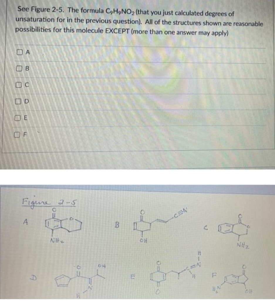 See Figure 2-5. The formula C,H9NO2 (that you just calculated degrees of
unsaturation for in the previous question). All of the structures shown are reasonable
possibilities for this molecule EXCEPT (more than one answer may apply)
O A
B
OD
E
O F
Figune 2-5
CEN
A
애
NH2
04
DIE
