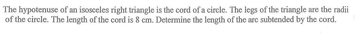 The hypotenuse of an isosceles right triangle is the cord of a circle. The legs of the triangle are the radii
of the circle. The length of the cord is 8 cm. Determine the length of the arc subtended by the cord.