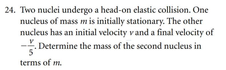 24. Two nuclei undergo a head-on elastic collision. One
nucleus of mass m is initially stationary. The other
nucleus has an initial velocity v and a final velocity of
V
. Determine the mass of the second nucleus in
5
terms of m.