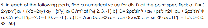 9. In each of the following parts, find a numerical value for div D at the point specified: a) D= (
2xyz-y²) ax + (x²z-2xy) ay + (x²y) az C/m² at Pa(2, 3, -1) b) D= 2pz²sin² ap+pz²sin20 a + 2pz²sin²
az C/m² at P(p=2, 0=110, z= -1); c) D=2rsin ecos ar+rcos ecos de - rsina at P(r= 1.5, 0-30,
= 50)