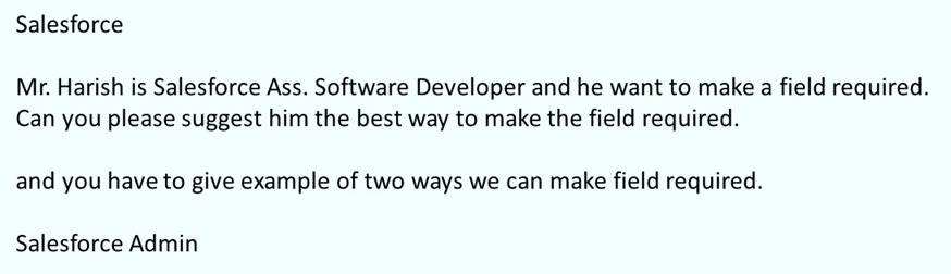 Salesforce
Mr. Harish is Salesforce Ass. Software Developer and he want to make a field required.
Can you please suggest him the best way to make the field required.
and you have to give example of two ways we can make field required.
Salesforce Admin
