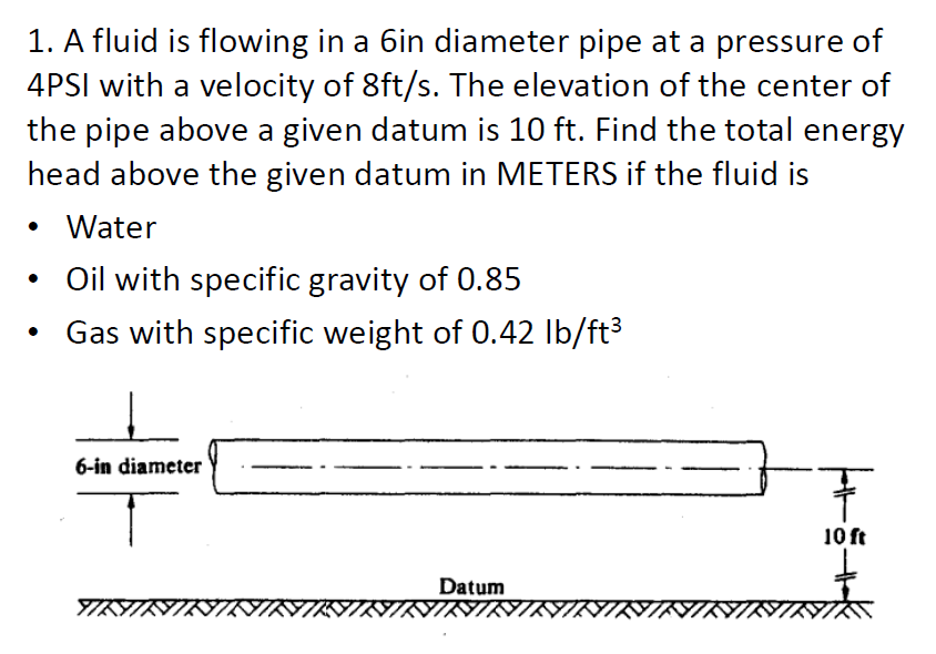 1. A fluid is flowing in a 6in diameter pipe at a pressure of
4PSI with a velocity of 8ft/s. The elevation of the center of
the pipe above a given datum is 10 ft. Find the total energy
head above the given datum in METERS if the fluid is
Water
• Oil with specific gravity of 0.85
●
Gas with specific weight of 0.42 lb/ft³
6-in diameter
Datum
YIKIKIRIK
NININIR
H5.
10 ft