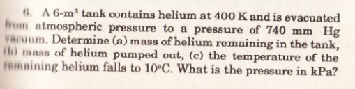 6. A 6-m2 tank contains helium at 400 K and is evacuated
from atmospheric pressure to a pressure of 740 mm Hg
vacuum. Determine (a) mass of helium remaining in the tank,
(b) mass of helium pumped out, (c) the temperature of the
Femaining helium falls to 10°C. What is the pressure in kPa?

