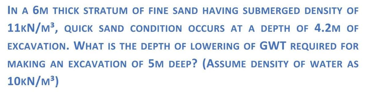 IN A 6M THICK STRATUM OF FINE SAND HAVING SUBMERGED DENSITY OF
11KN/M³, QUICK SAND CONDITION OCCURS AT A DEPTH OF 4.2M OF
EXCAVATION. WHAT IS THE DEPTH OF LOWERING OF GWT REQUIRED FOR
MAKING AN EXCAVATION OF 5M DEEP? (ASSUME DENSITY OF WATER AS
10KN/M³)
