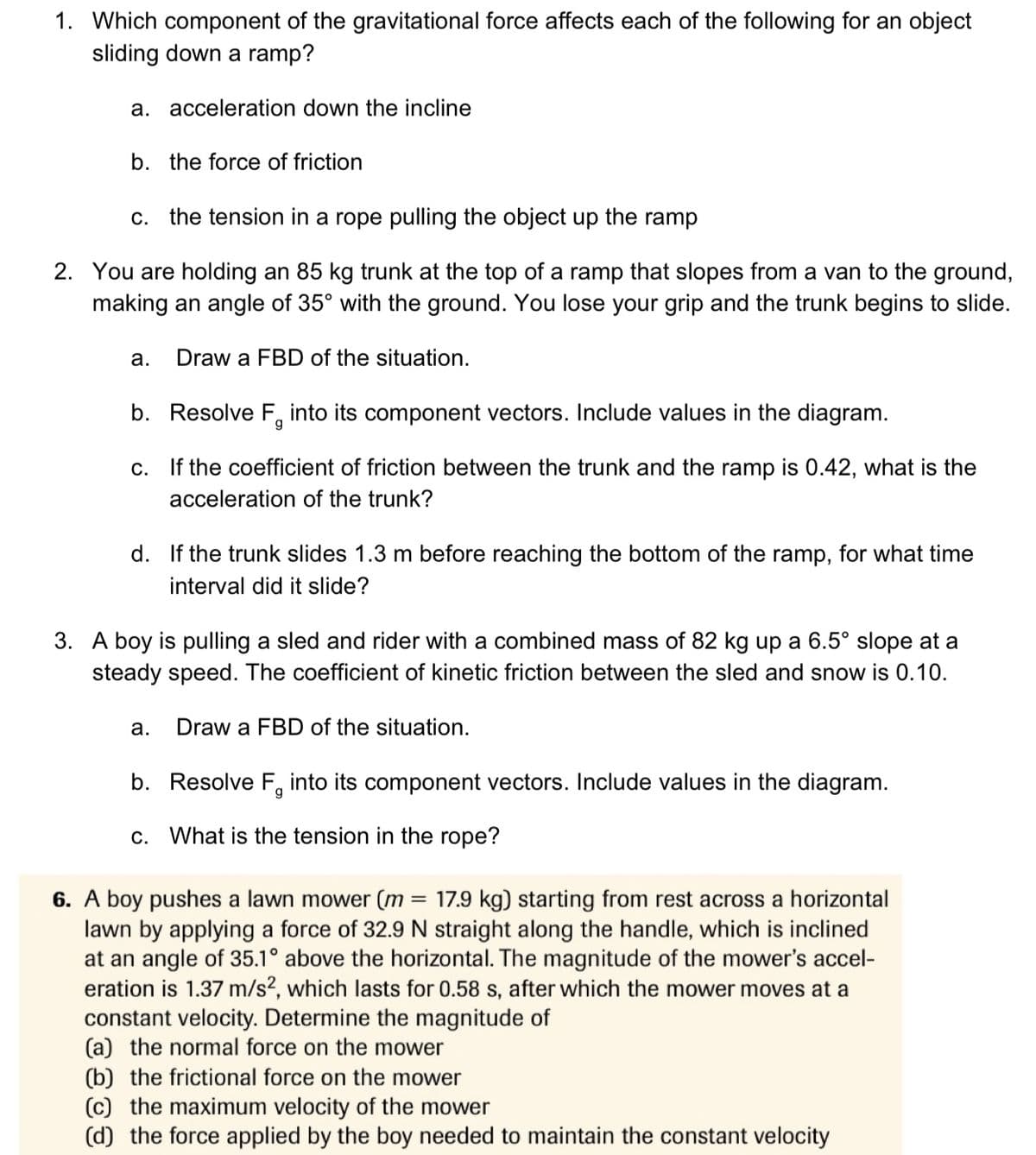 1. Which component of the gravitational force affects each of the following for an object
sliding down a ramp?
a. acceleration down the incline
b. the force of friction
C. the tension in a rope pulling the object up the ramp
2. You are holding an 85 kg trunk at the top of a ramp that slopes from a van to the ground,
making an angle of 35° with the ground. You lose your grip and the trunk begins to slide.
a. Draw a FBD of the situation.
b. Resolve F into its component vectors. Include values in the diagram.
g
c.
If the coefficient of friction between the trunk and the ramp is 0.42, what is the
acceleration of the trunk?
d. If the trunk slides 1.3 m before reaching the bottom of the ramp, for what time
interval did it slide?
3. A boy is pulling a sled and rider with a combined mass of 82 kg up a 6.5° slope at a
steady speed. The coefficient of kinetic friction between the sled and snow is 0.10.
Draw a FBD of the situation.
a.
b. Resolve F, into its component vectors. Include values in the diagram.
c. What is the tension in the rope?
6. A boy pushes a lawn mower (m = 17.9 kg) starting from rest across a horizontal
lawn by applying a force of 32.9 N straight along the handle, which is inclined
at an angle of 35.1° above the horizontal. The magnitude of the mower's accel-
eration is 1.37 m/s2, which lasts for 0.58 s, after which the mower moves at a
constant velocity. Determine the magnitude of
(a) the normal force on the mower
(b) the frictional force on the mower
(c) the maximum velocity of the mower
(d) the force applied by the boy needed to maintain the constant velocity