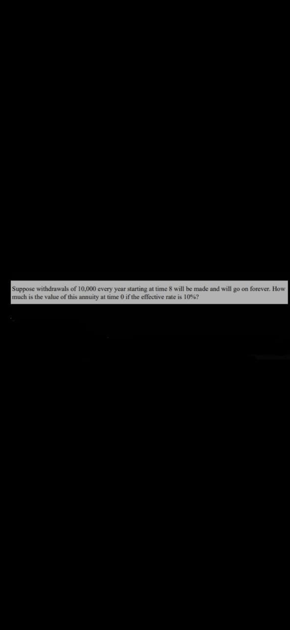 Suppose withdrawals of 10,000 every year starting at time 8 will be made and will go on forever. How
much is the value of this annuity at time 0 if the effective rate is 10%?