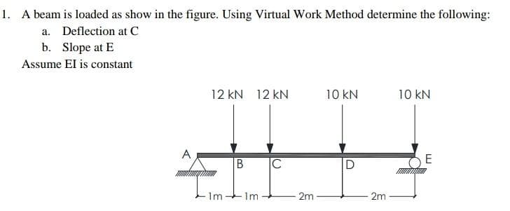 1. A beam is loaded as show in the figure. Using Virtual Work Method determine the following:
a. Deflection at C
b. Slope at E
Assume El is constant
A
12 KN 12 KN
1m.
B
- Im
C
2m
10 kN
2m
10 kN
E
