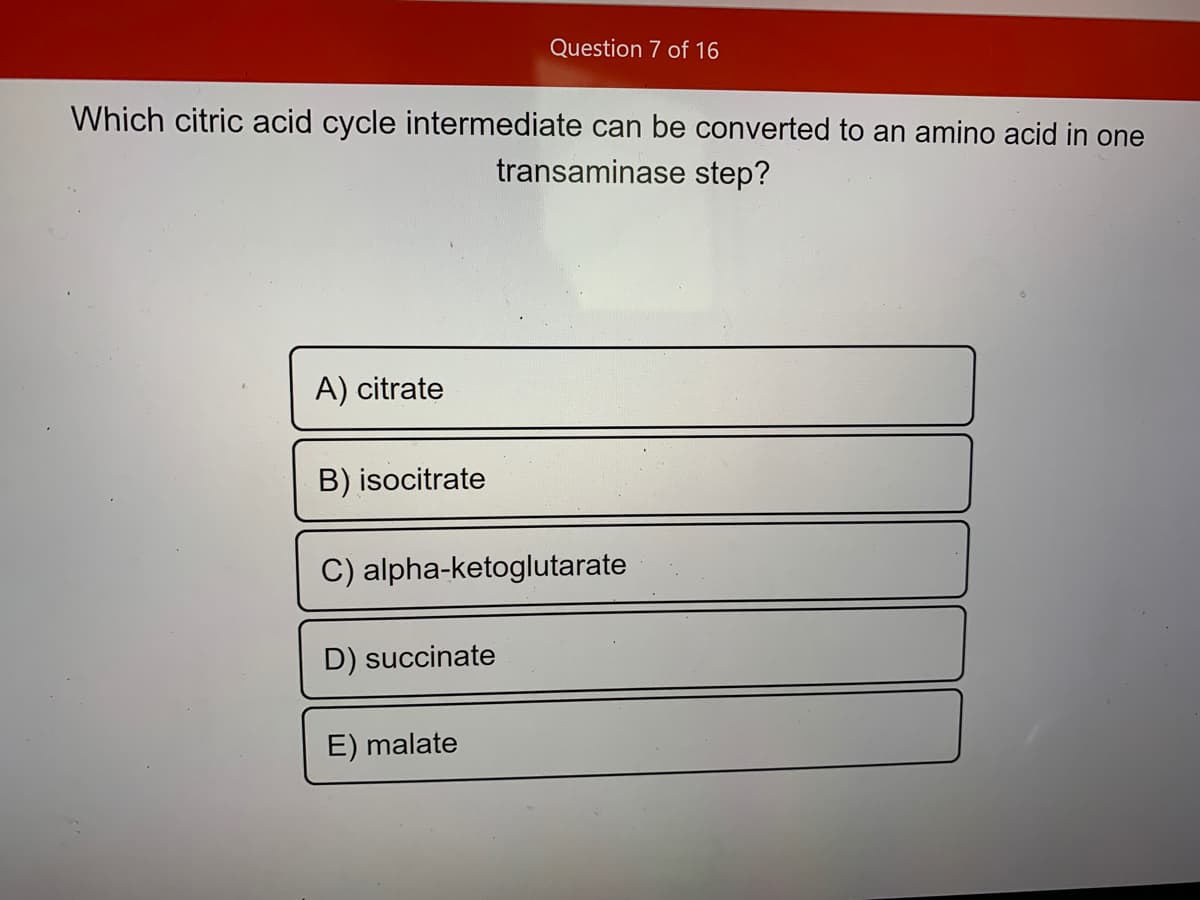 Question 7 of 16
Which citric acid cycle intermediate can be converted to an amino acid in one
transaminase step?
A) citrate
B) isocitrate
C) alpha-ketoglutarate
D) succinate
E) malate
