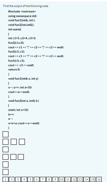 Find the output of the following code.
#include <iostream>
using namespace std:
void fun1(int&, int );
void fun2[int,int&);
int main()
{
int c1=5, c2=4, c3=3;
fun2(c1,c2):
cout << c1 <« "" << c2 << "" << c3 << endl:
fun2(c3, c1);
cout << c1 <« "" << c2 << "" << c3 << endl:
fun1(c3, c1):
cout <« c3 << endl;
return 0:
void fun1(int& x, int y)
{
X-: y++; int a=10:
cout<<a<<endl:
void fun2(int a, int& b)
{
static int x=10:
b++;
a-
x=x+a; cout<<x<<endl:
1 23 4 5678 9 ||10 11 12 13 14 15 16
