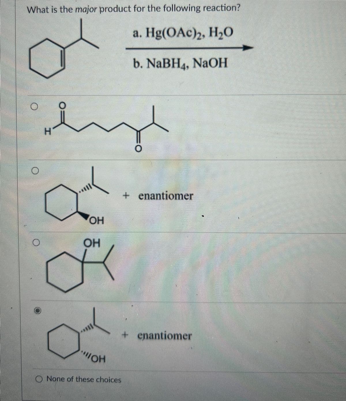 What is the major product for the following reaction?
a. Hg(OAc)2, H₂O
b. NaBH4, NaOH
H
OH
+ enantiomer
OH
OH
+ enantiomer
None of these choices
